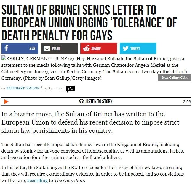 Sultan of Brunei Sends Letter to European Union Urging ‘Tolerance’ of Death Penalty for Gays - https://www.breitbart.com/europe/2019/04/23/sultan-of-brunei-sends-letter-eu-urging-tolerance/- BREITBART LONDON, 23 Apr 2019; As regards whipping as a punishment, the letter went on to say, “The offender must be clothed, whipping must be with moderate force without lifting his hand over his head, shall not result in the laceration of the skin nor the breaking of bones, and shall not be inflicted on the face, head, stomach, chest or private parts,”
