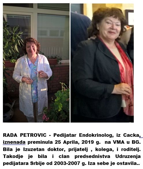 RADA PETROVIC - Pedijatar Endokrinolog, iz Cacka,  iznenada preminula 26 Aprila, 2019 g.  na VMA u BG. Bila je Izuzetan doktor, prijatelj , kolega, i roditelj. Takodje je bila i clan predsednistva Udruzenja pedijatara Srbije od 2003-2007 g. Iza sebe je ostavila..
https://www.eduzdravlje.com/442325786
